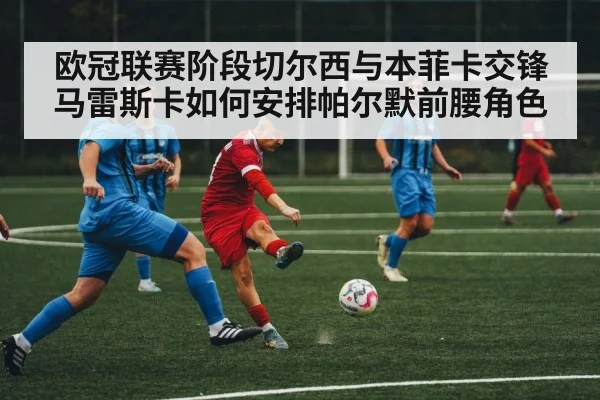 欧冠联赛阶段切尔西与本菲卡交锋 马雷斯卡如何安排帕尔默前腰角色